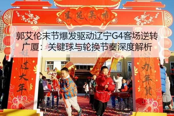 郭艾伦末节爆发驱动辽宁G4客场逆转广厦：关键球与轮换节奏深度解析