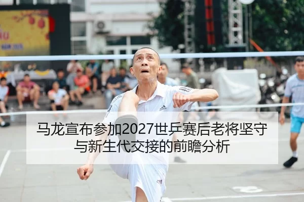 马龙宣布参加2027世乒赛后老将坚守与新生代交接的前瞻分析